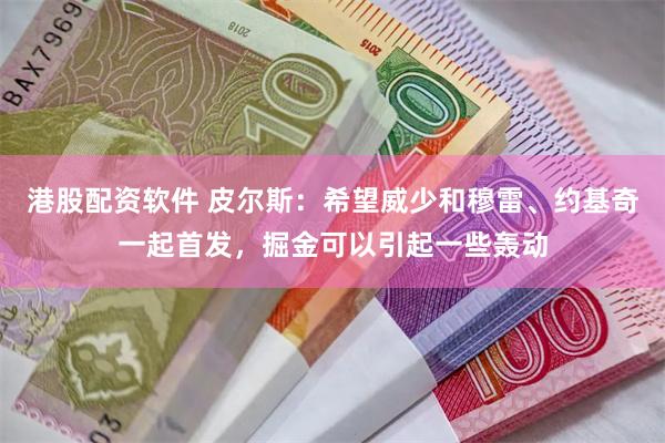 港股配资软件 皮尔斯：希望威少和穆雷、约基奇一起首发，掘金可以引起一些轰动