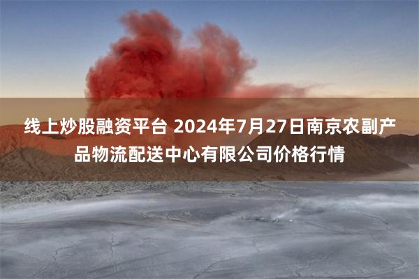 线上炒股融资平台 2024年7月27日南京农副产品物流配送中心有限公司价格行情