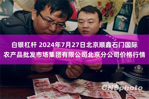 白银杠杆 2024年7月27日北京顺鑫石门国际农产品批发市场集团有限公司北京分公司价格行情