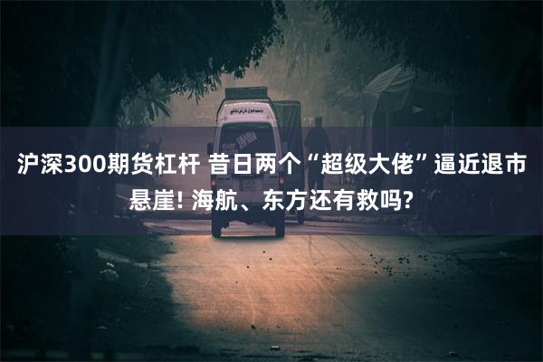 沪深300期货杠杆 昔日两个“超级大佬”逼近退市悬崖! 海航、东方还有救吗?