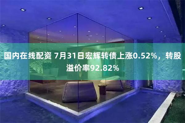 国内在线配资 7月31日宏辉转债上涨0.52%，转股溢价率92.82%