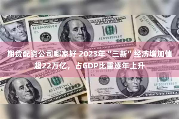 期货配资公司哪家好 2023年“三新”经济增加值超22万亿，占GDP比重逐年上升