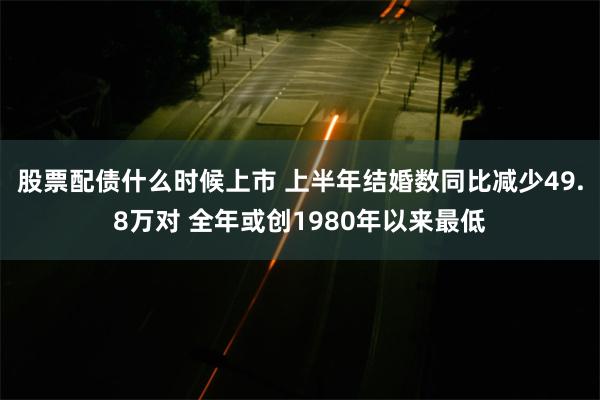 股票配债什么时候上市 上半年结婚数同比减少49.8万对 全年或创1980年以来最低