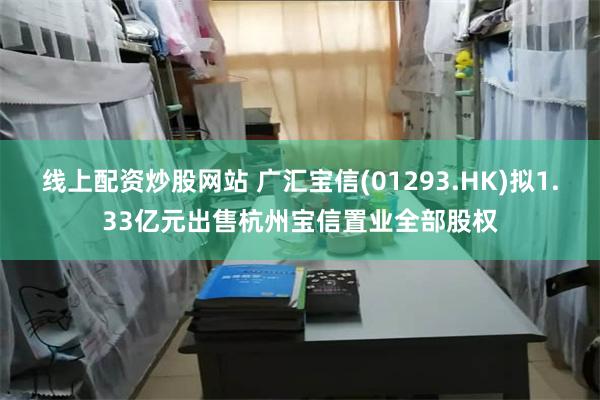 线上配资炒股网站 广汇宝信(01293.HK)拟1.33亿元出售杭州宝信置业全部股权