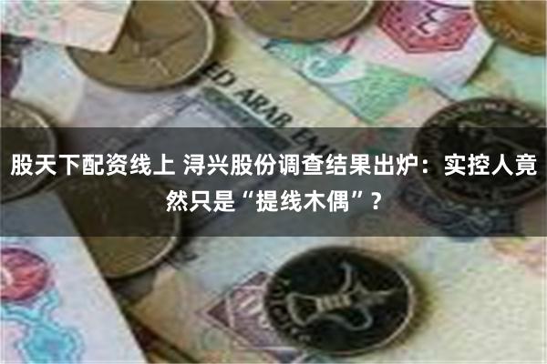 股天下配资线上 浔兴股份调查结果出炉：实控人竟然只是“提线木偶”？