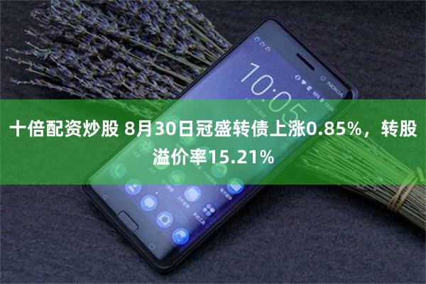 十倍配资炒股 8月30日冠盛转债上涨0.85%，转股溢价率15.21%