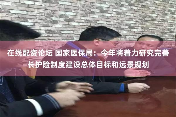 在线配资论坛 国家医保局：今年将着力研究完善长护险制度建设总体目标和远景规划