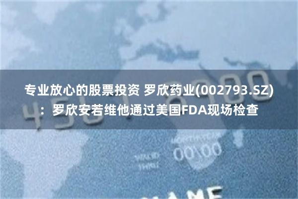 专业放心的股票投资 罗欣药业(002793.SZ)：罗欣安若维他通过美国FDA现场检查