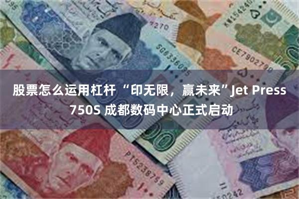 股票怎么运用杠杆 “印无限，赢未来”Jet Press 750S 成都数码中心正式启动