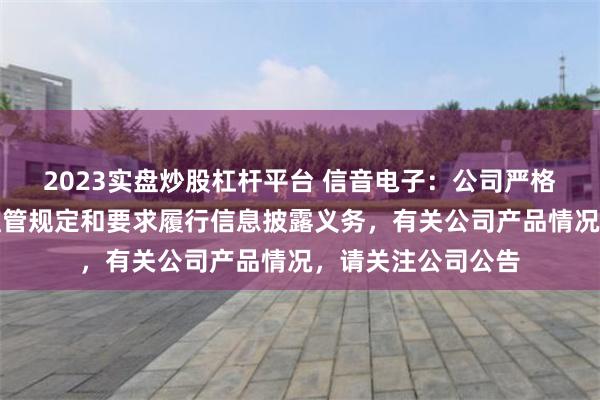 2023实盘炒股杠杆平台 信音电子：公司严格按照相关法规、监管规定和要求履行信息披露义务，有关公司产品情况，请关注公司公告