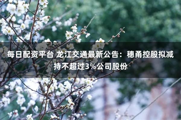 每日配资平台 龙江交通最新公告：穗甬控股拟减持不超过3%公司股份