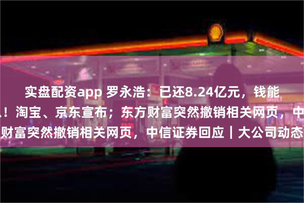 实盘配资app 罗永浩：已还8.24亿元，钱能铺满13个足球场；大消息！淘宝、京东宣布；东方财富突然撤销相关网页，中信证券回应｜大公司动态