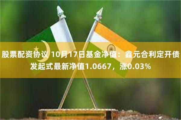 股票配资协议 10月17日基金净值：鑫元合利定开债发起式最新净值1.0667，涨0.03%