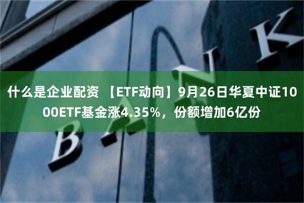 什么是企业配资 【ETF动向】9月26日华夏中证1000ETF基金涨4.35%，份额增加6亿份