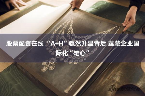 股票配资在线 “A+H”骤然升温背后 蕴藏企业国际化“雄心”