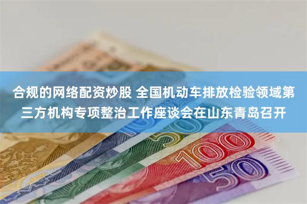 合规的网络配资炒股 全国机动车排放检验领域第三方机构专项整治工作座谈会在山东青岛召开