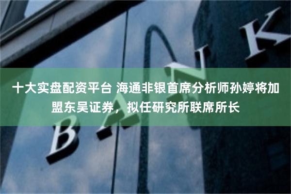 十大实盘配资平台 海通非银首席分析师孙婷将加盟东吴证券，拟任研究所联席所长