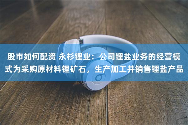 股市如何配资 永杉锂业：公司锂盐业务的经营模式为采购原材料锂矿石，生产加工并销售锂盐产品