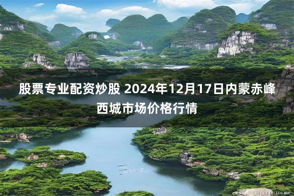 股票专业配资炒股 2024年12月17日内蒙赤峰西城市场价格行情