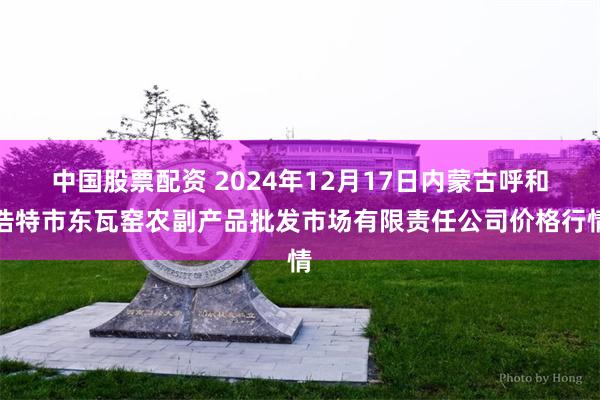 中国股票配资 2024年12月17日内蒙古呼和浩特市东瓦窑农副产品批发市场有限责任公司价格行情