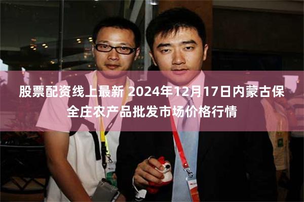 股票配资线上最新 2024年12月17日内蒙古保全庄农产品批发市场价格行情