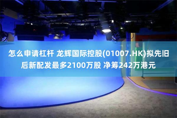 怎么申请杠杆 龙辉国际控股(01007.HK)拟先旧后新配发最多2100万股 净筹242万港元