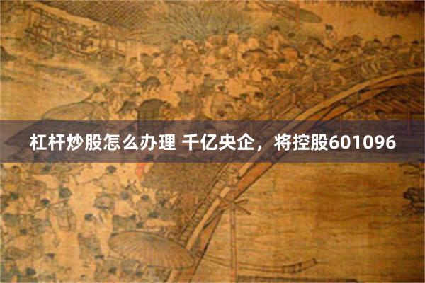 杠杆炒股怎么办理 千亿央企，将控股601096