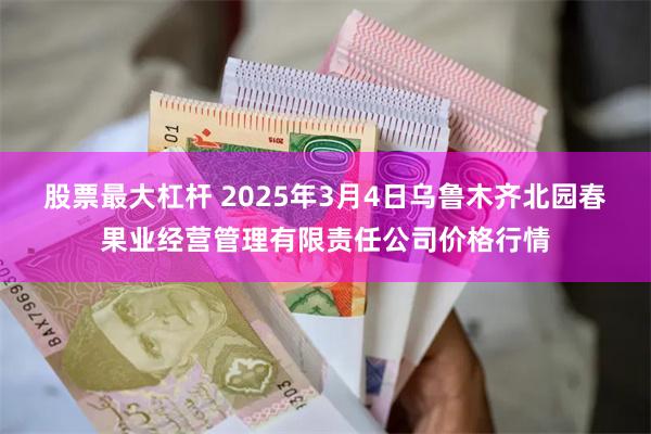 股票最大杠杆 2025年3月4日乌鲁木齐北园春果业经营管理有限责任公司价格行情