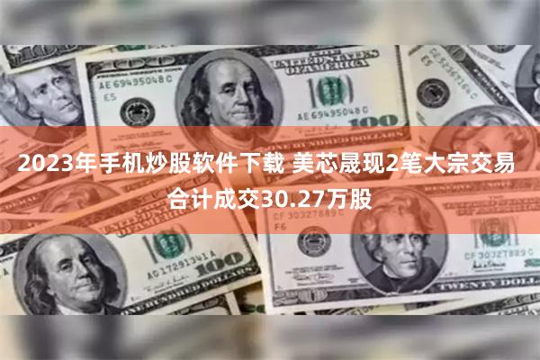 2023年手机炒股软件下载 美芯晟现2笔大宗交易 合计成交30.27万股